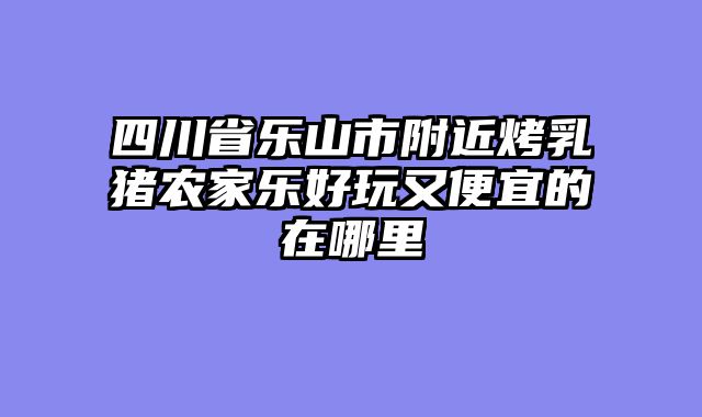 四川省乐山市附近烤乳猪农家乐好玩又便宜的在哪里