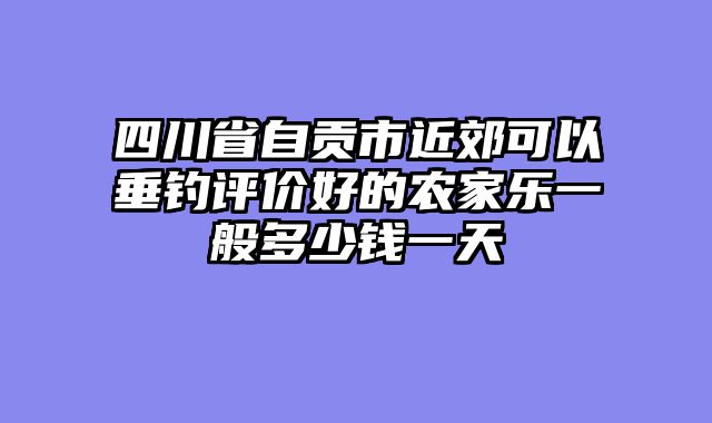 四川省自贡市近郊可以垂钓评价好的农家乐一般多少钱一天