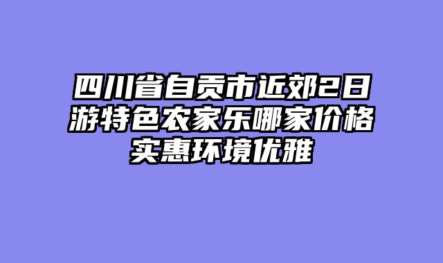 四川省自贡市近郊2日游特色农家乐哪家价格实惠环境优雅