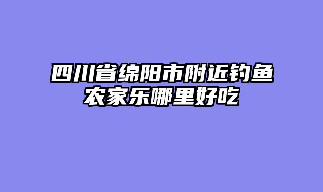 四川省绵阳市附近钓鱼农家乐哪里好吃