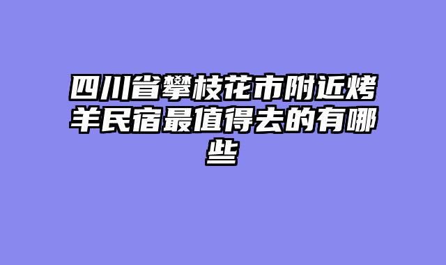 四川省攀枝花市附近烤羊民宿最值得去的有哪些