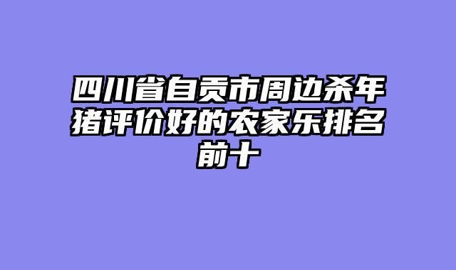 四川省自贡市周边杀年猪评价好的农家乐排名前十