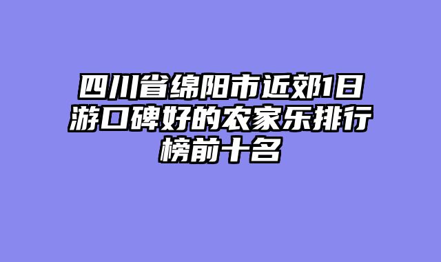四川省绵阳市近郊1日游口碑好的农家乐排行榜前十名