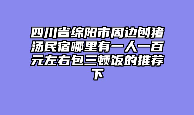四川省绵阳市周边刨猪汤民宿哪里有一人一百元左右包三顿饭的推荐下