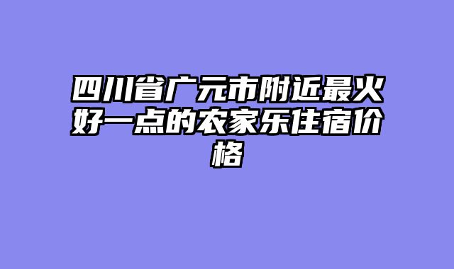 四川省广元市附近最火好一点的农家乐住宿价格