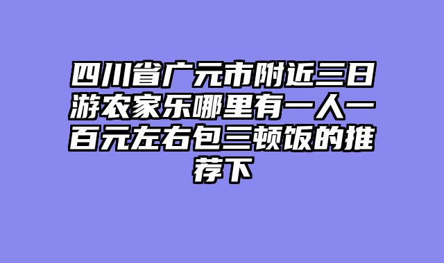 四川省广元市附近三日游农家乐哪里有一人一百元左右包三顿饭的推荐下