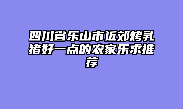 四川省乐山市近郊烤乳猪好一点的农家乐求推荐