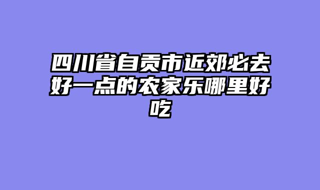 四川省自贡市近郊必去好一点的农家乐哪里好吃