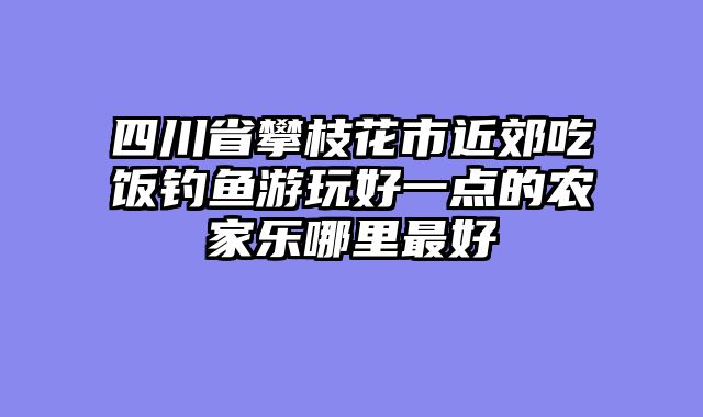 四川省攀枝花市近郊吃饭钓鱼游玩好一点的农家乐哪里最好