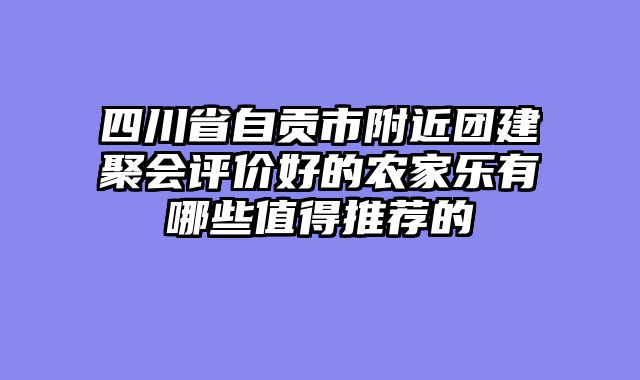 四川省自贡市附近团建聚会评价好的农家乐有哪些值得推荐的