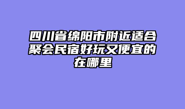 四川省绵阳市附近适合聚会民宿好玩又便宜的在哪里