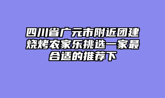 四川省广元市附近团建烧烤农家乐挑选一家最合适的推荐下