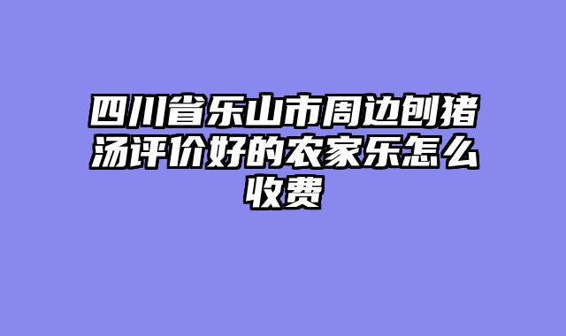 四川省乐山市周边刨猪汤评价好的农家乐怎么收费