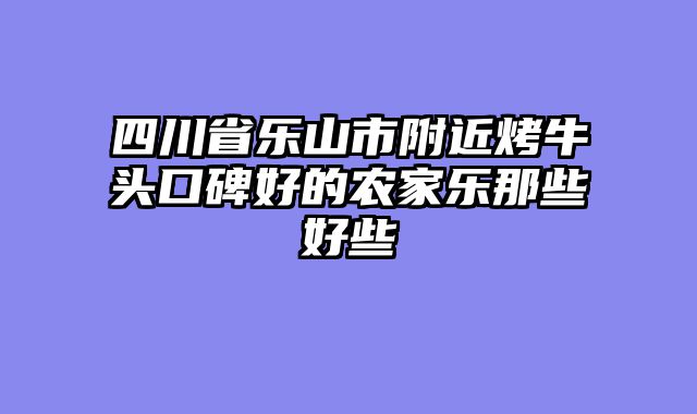 四川省乐山市附近烤牛头口碑好的农家乐那些好些