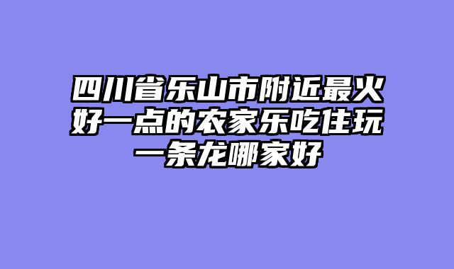 四川省乐山市附近最火好一点的农家乐吃住玩一条龙哪家好