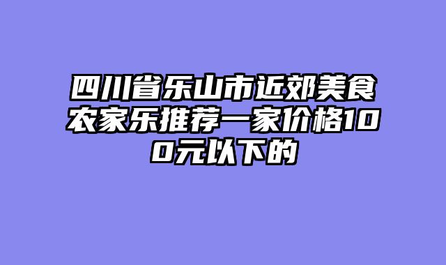 四川省乐山市近郊美食农家乐推荐一家价格100元以下的