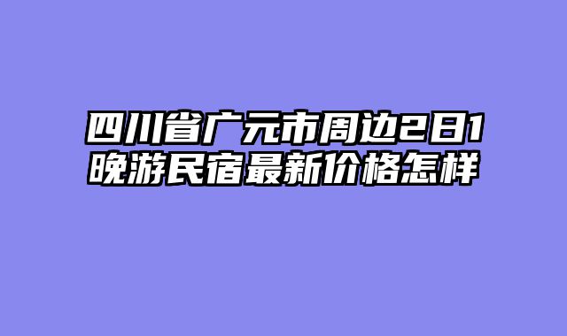 四川省广元市周边2日1晚游民宿最新价格怎样