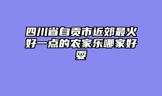 四川省自贡市近郊最火好一点的农家乐哪家好耍