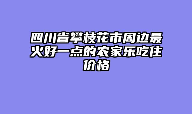 四川省攀枝花市周边最火好一点的农家乐吃住价格