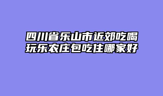 四川省乐山市近郊吃喝玩乐农庄包吃住哪家好
