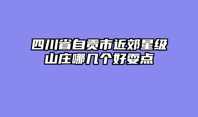 四川省自贡市近郊星级山庄哪几个好耍点