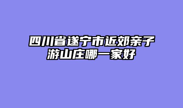 四川省遂宁市近郊亲子游山庄哪一家好