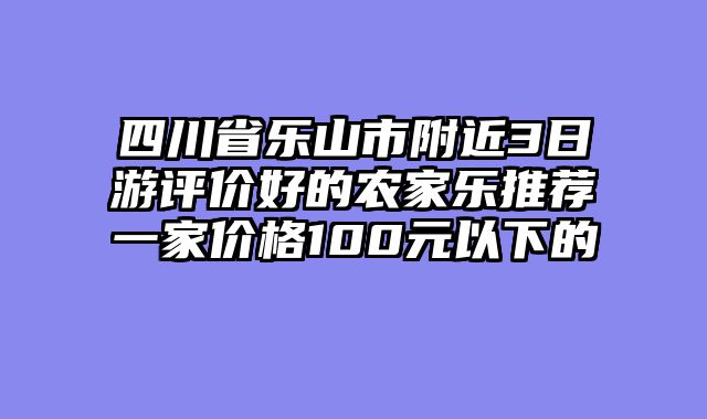 四川省乐山市附近3日游评价好的农家乐推荐一家价格100元以下的
