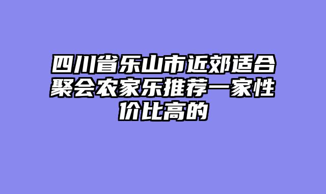 四川省乐山市近郊适合聚会农家乐推荐一家性价比高的