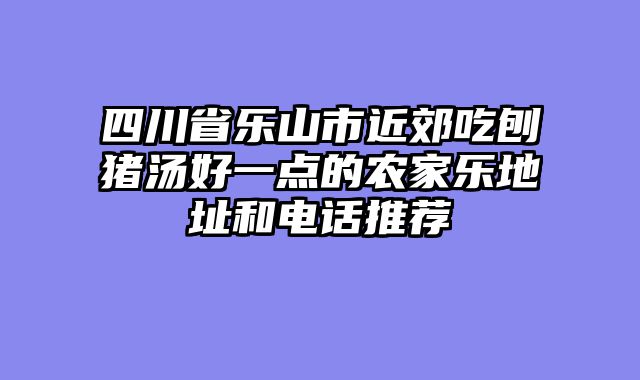 四川省乐山市近郊吃刨猪汤好一点的农家乐地址和电话推荐
