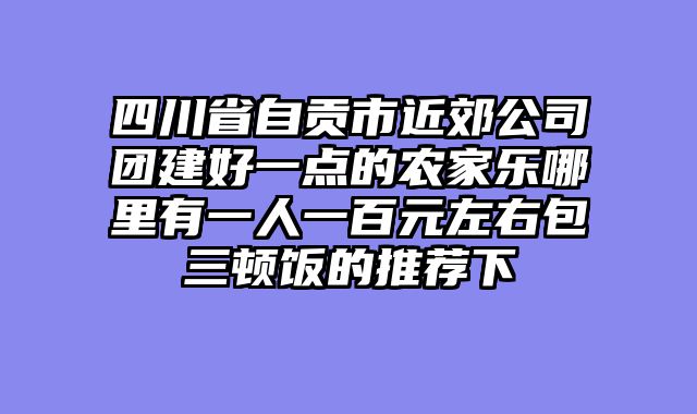 四川省自贡市近郊公司团建好一点的农家乐哪里有一人一百元左右包三顿饭的推荐下