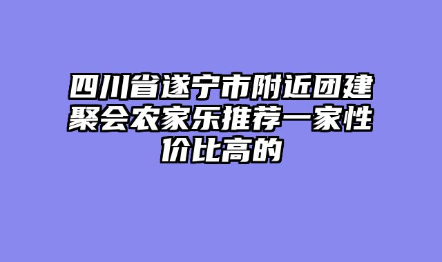 四川省遂宁市附近团建聚会农家乐推荐一家性价比高的