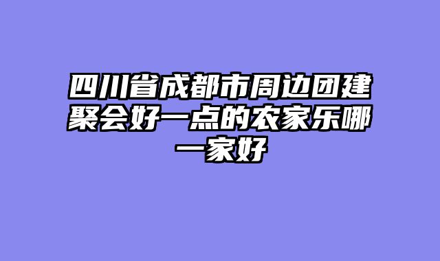 四川省成都市周边团建聚会好一点的农家乐哪一家好