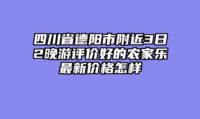 四川省德阳市附近3日2晚游评价好的农家乐最新价格怎样