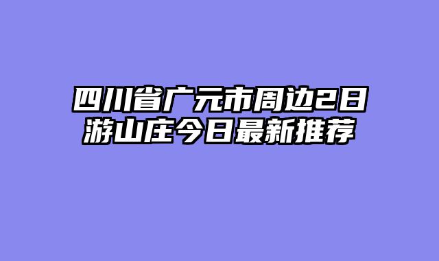 四川省广元市周边2日游山庄今日最新推荐