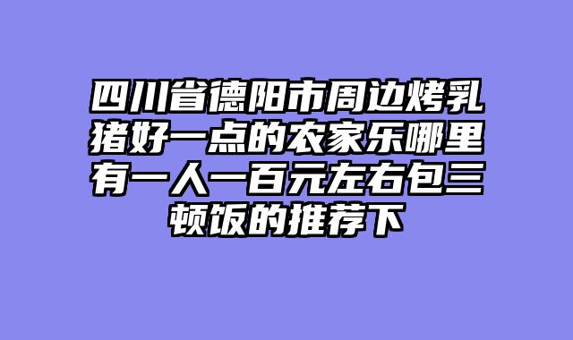 四川省德阳市周边烤乳猪好一点的农家乐哪里有一人一百元左右包三顿饭的推荐下