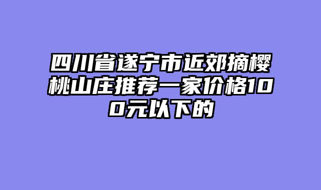 四川省遂宁市近郊摘樱桃山庄推荐一家价格100元以下的