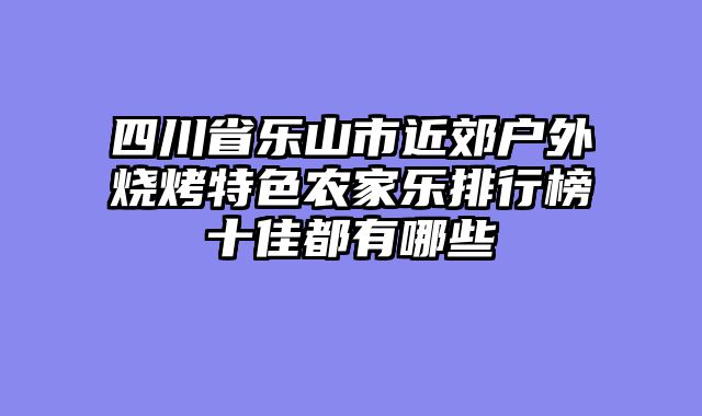 四川省乐山市近郊户外烧烤特色农家乐排行榜十佳都有哪些