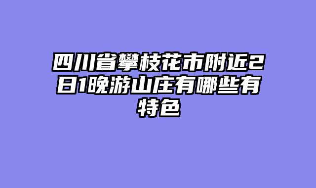 四川省攀枝花市附近2日1晚游山庄有哪些有特色