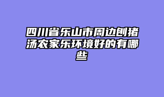 四川省乐山市周边刨猪汤农家乐环境好的有哪些