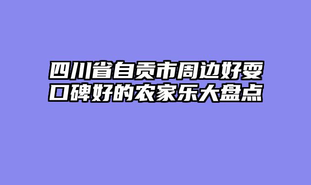 四川省自贡市周边好耍口碑好的农家乐大盘点