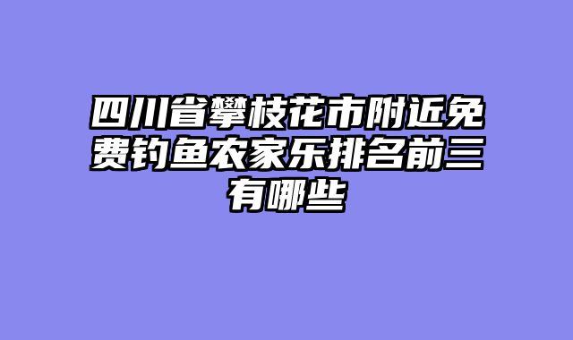 四川省攀枝花市附近免费钓鱼农家乐排名前三有哪些