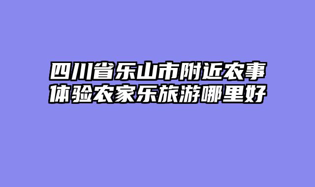 四川省乐山市附近农事体验农家乐旅游哪里好