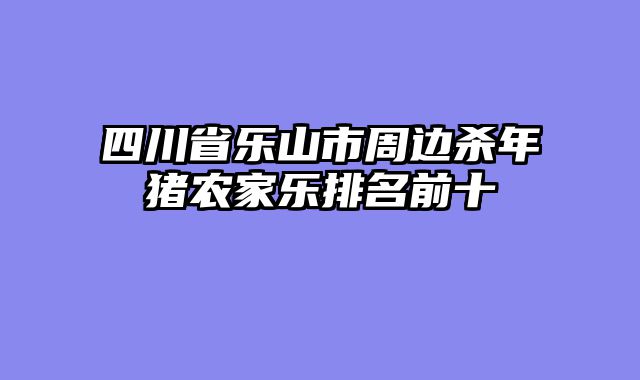 四川省乐山市周边杀年猪农家乐排名前十