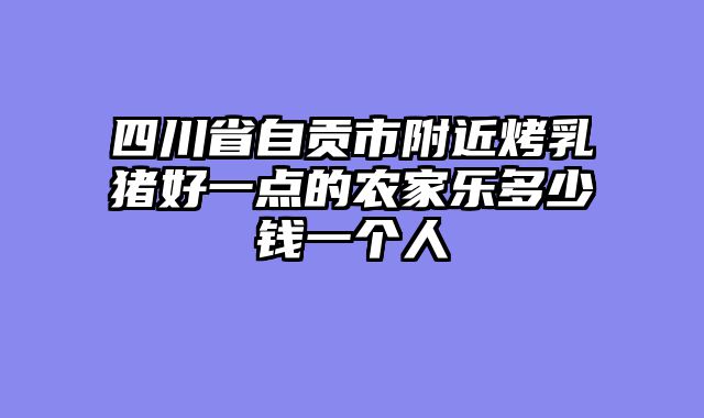 四川省自贡市附近烤乳猪好一点的农家乐多少钱一个人