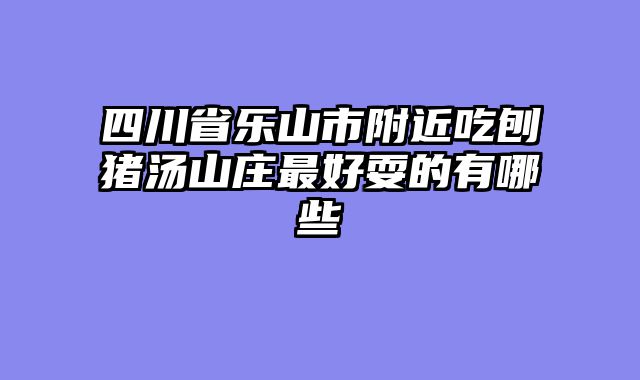 四川省乐山市附近吃刨猪汤山庄最好耍的有哪些