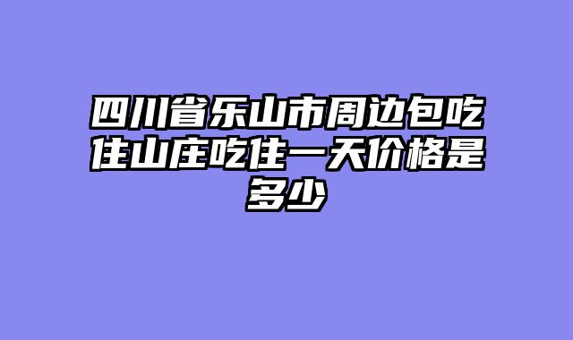 四川省乐山市周边包吃住山庄吃住一天价格是多少
