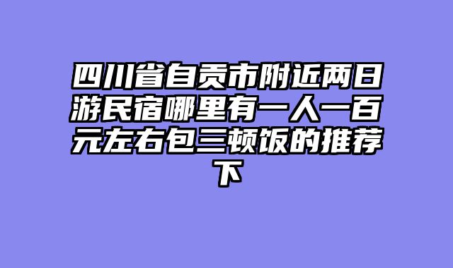 四川省自贡市附近两日游民宿哪里有一人一百元左右包三顿饭的推荐下