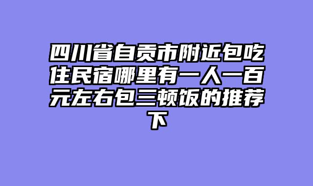 四川省自贡市附近包吃住民宿哪里有一人一百元左右包三顿饭的推荐下