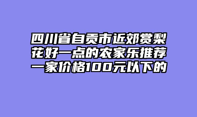 四川省自贡市近郊赏梨花好一点的农家乐推荐一家价格100元以下的