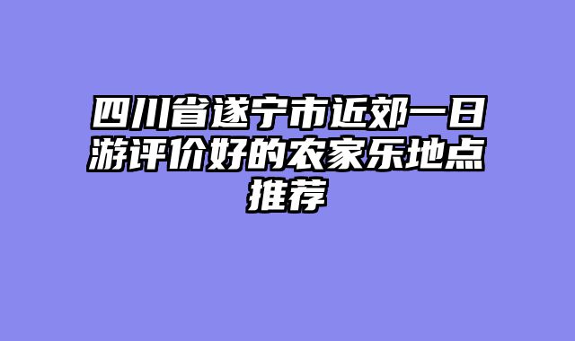 四川省遂宁市近郊一日游评价好的农家乐地点推荐